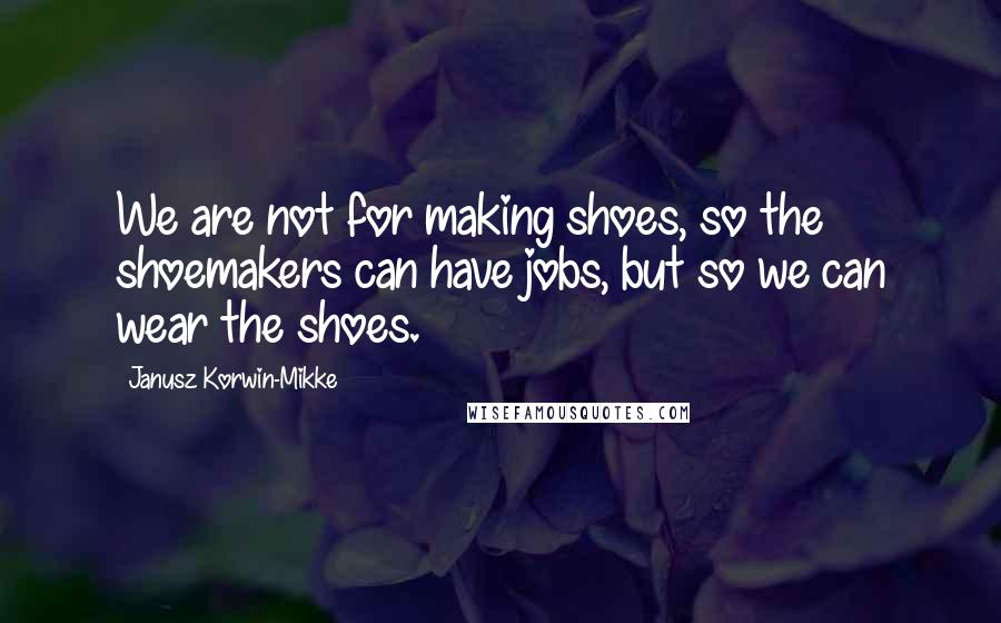 Janusz Korwin-Mikke Quotes: We are not for making shoes, so the shoemakers can have jobs, but so we can wear the shoes.