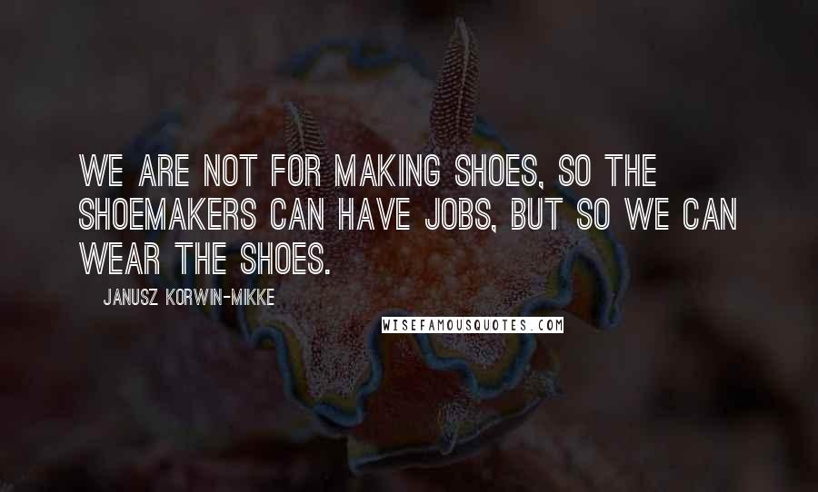 Janusz Korwin-Mikke Quotes: We are not for making shoes, so the shoemakers can have jobs, but so we can wear the shoes.