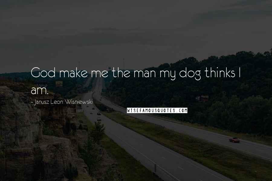 Janusz Leon Wisniewski Quotes: God make me the man my dog thinks I am.