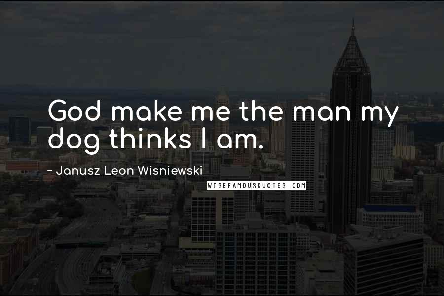 Janusz Leon Wisniewski Quotes: God make me the man my dog thinks I am.