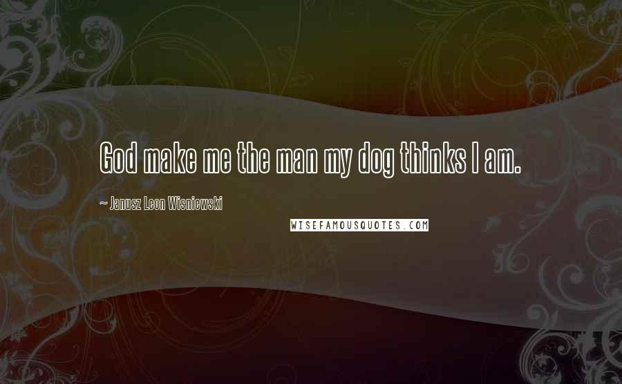 Janusz Leon Wisniewski Quotes: God make me the man my dog thinks I am.