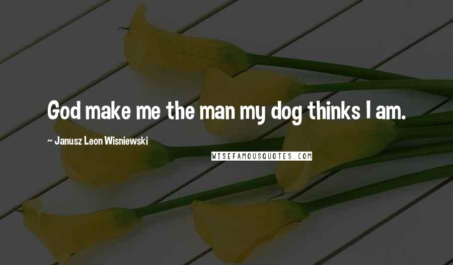 Janusz Leon Wisniewski Quotes: God make me the man my dog thinks I am.