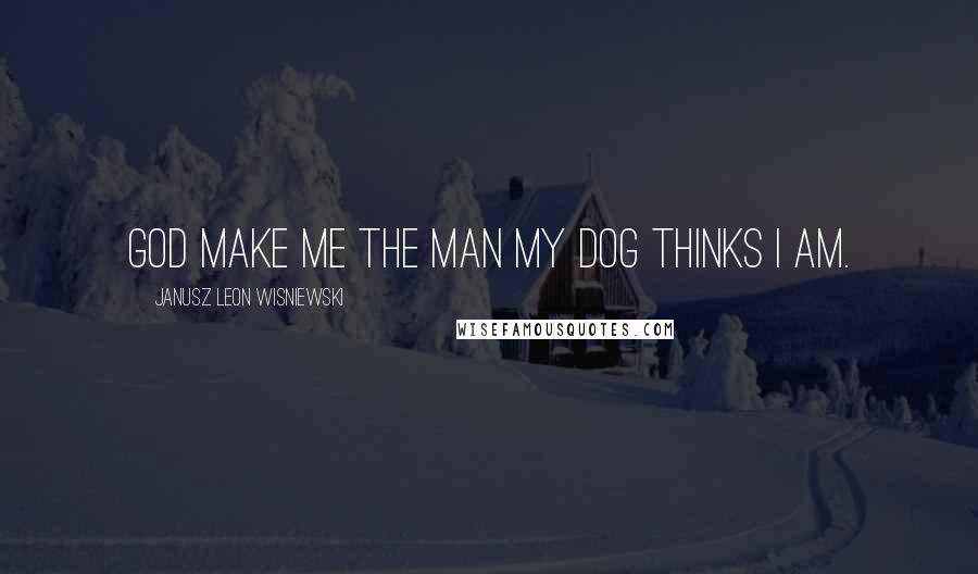 Janusz Leon Wisniewski Quotes: God make me the man my dog thinks I am.