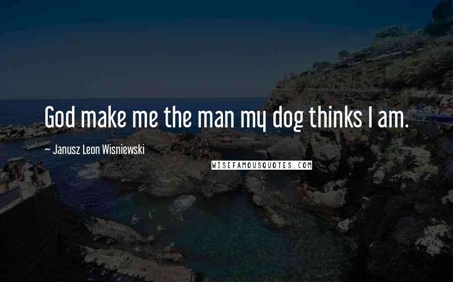 Janusz Leon Wisniewski Quotes: God make me the man my dog thinks I am.