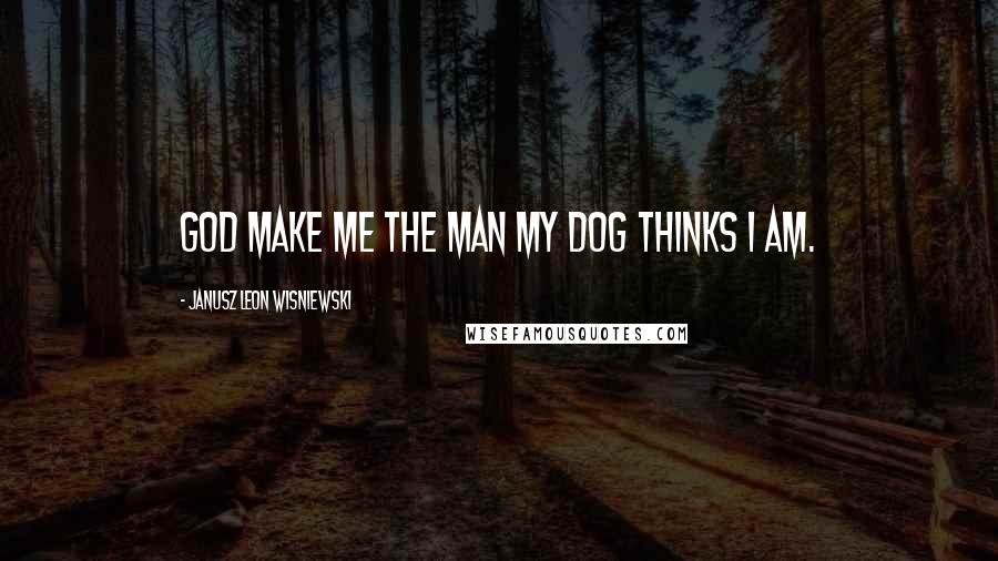 Janusz Leon Wisniewski Quotes: God make me the man my dog thinks I am.