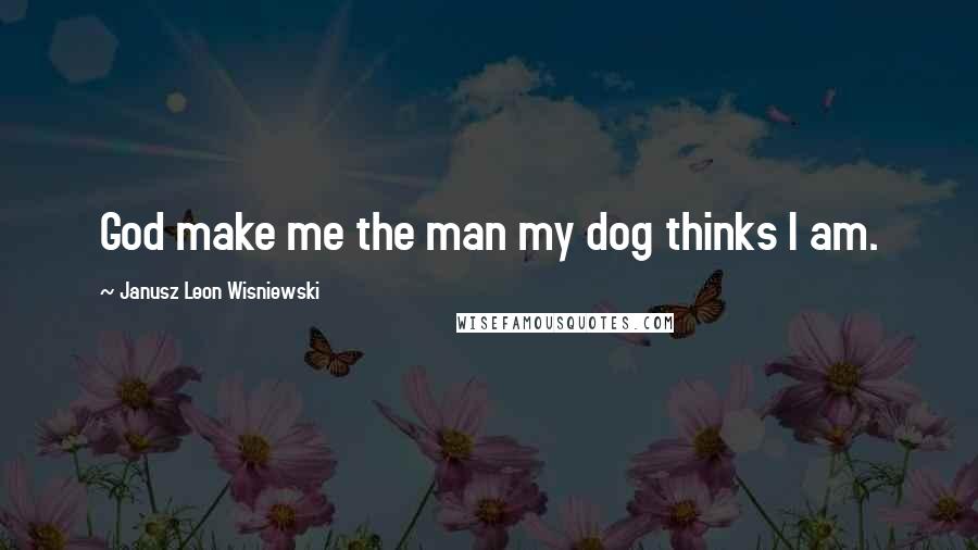 Janusz Leon Wisniewski Quotes: God make me the man my dog thinks I am.