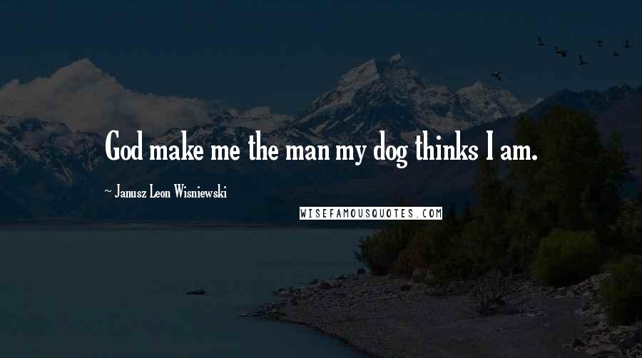 Janusz Leon Wisniewski Quotes: God make me the man my dog thinks I am.