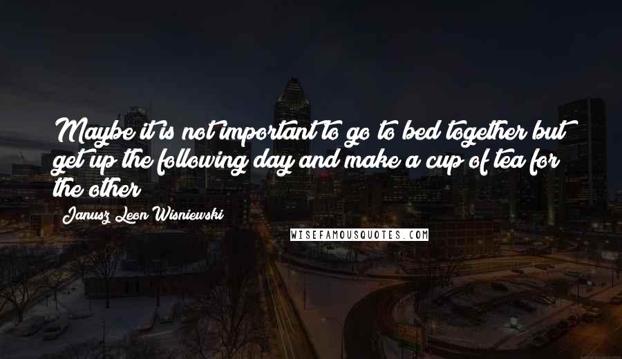 Janusz Leon Wisniewski Quotes: Maybe it is not important to go to bed together but get up the following day and make a cup of tea for the other?