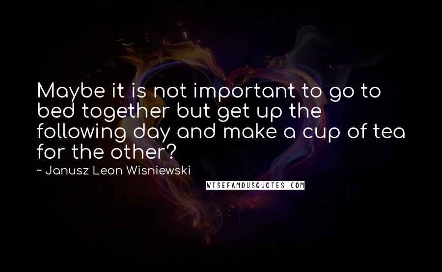 Janusz Leon Wisniewski Quotes: Maybe it is not important to go to bed together but get up the following day and make a cup of tea for the other?