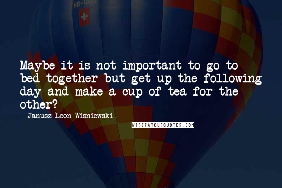 Janusz Leon Wisniewski Quotes: Maybe it is not important to go to bed together but get up the following day and make a cup of tea for the other?
