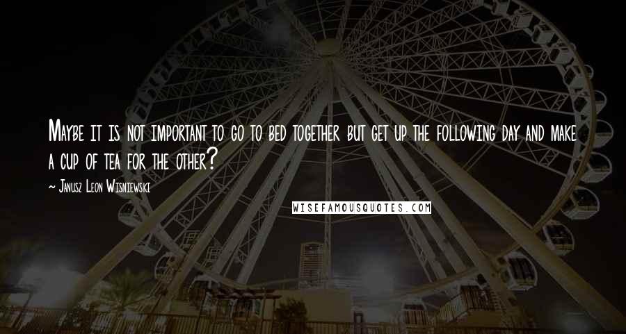 Janusz Leon Wisniewski Quotes: Maybe it is not important to go to bed together but get up the following day and make a cup of tea for the other?