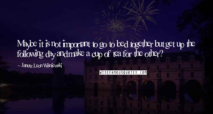 Janusz Leon Wisniewski Quotes: Maybe it is not important to go to bed together but get up the following day and make a cup of tea for the other?