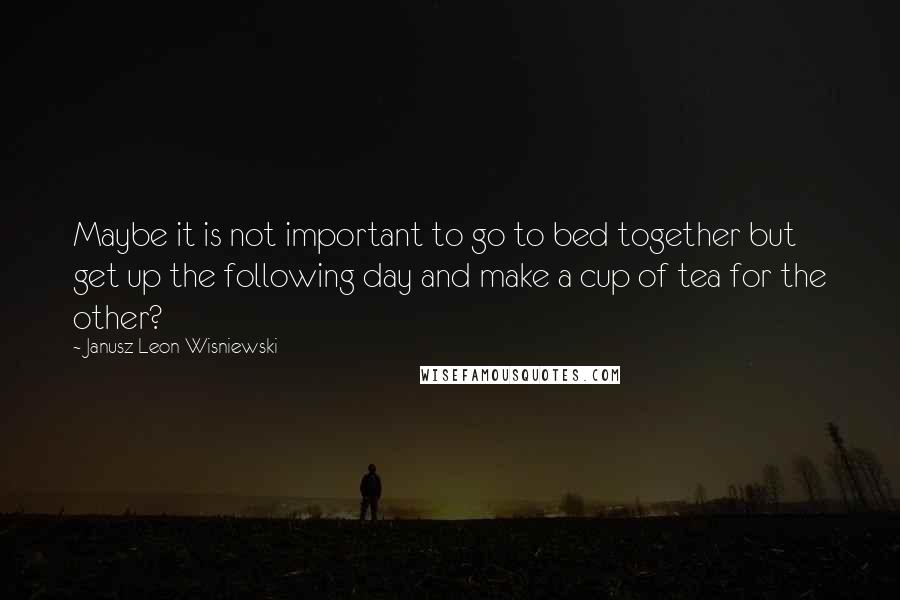 Janusz Leon Wisniewski Quotes: Maybe it is not important to go to bed together but get up the following day and make a cup of tea for the other?