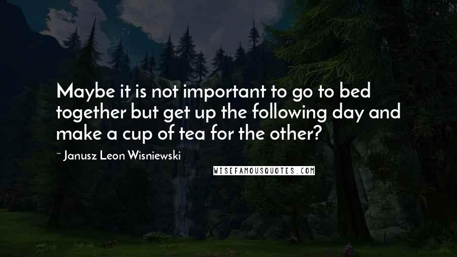 Janusz Leon Wisniewski Quotes: Maybe it is not important to go to bed together but get up the following day and make a cup of tea for the other?