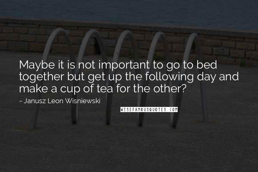 Janusz Leon Wisniewski Quotes: Maybe it is not important to go to bed together but get up the following day and make a cup of tea for the other?