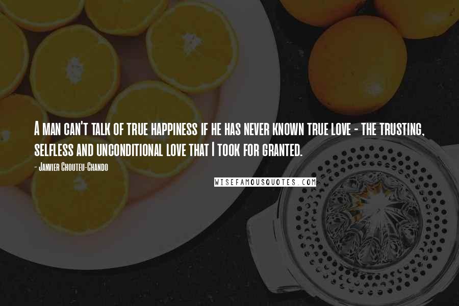 Janvier Chouteu-Chando Quotes: A man can't talk of true happiness if he has never known true love - the trusting, selfless and unconditional love that I took for granted.