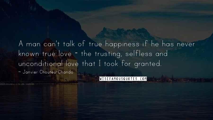 Janvier Chouteu-Chando Quotes: A man can't talk of true happiness if he has never known true love - the trusting, selfless and unconditional love that I took for granted.