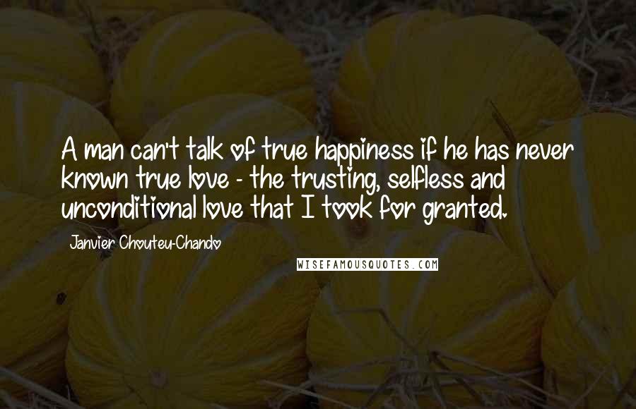 Janvier Chouteu-Chando Quotes: A man can't talk of true happiness if he has never known true love - the trusting, selfless and unconditional love that I took for granted.