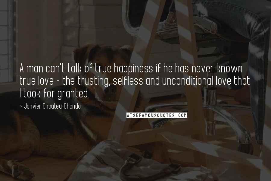 Janvier Chouteu-Chando Quotes: A man can't talk of true happiness if he has never known true love - the trusting, selfless and unconditional love that I took for granted.