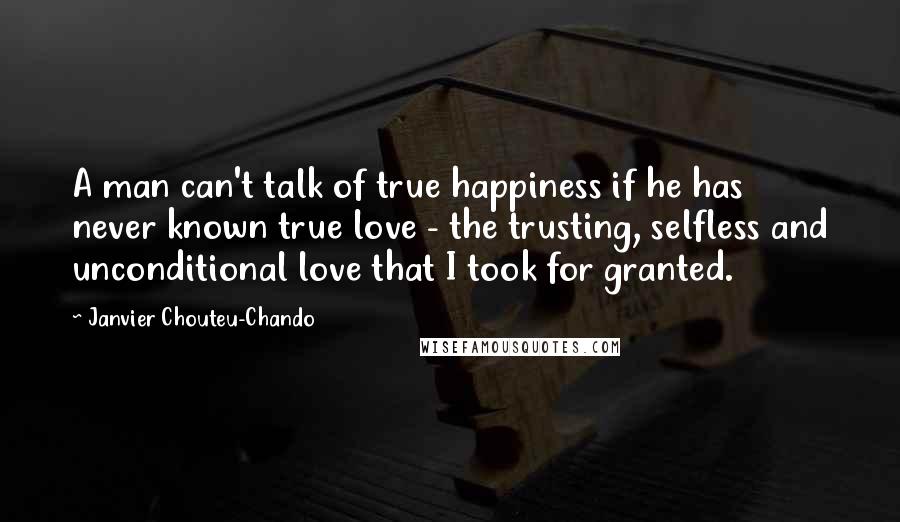 Janvier Chouteu-Chando Quotes: A man can't talk of true happiness if he has never known true love - the trusting, selfless and unconditional love that I took for granted.