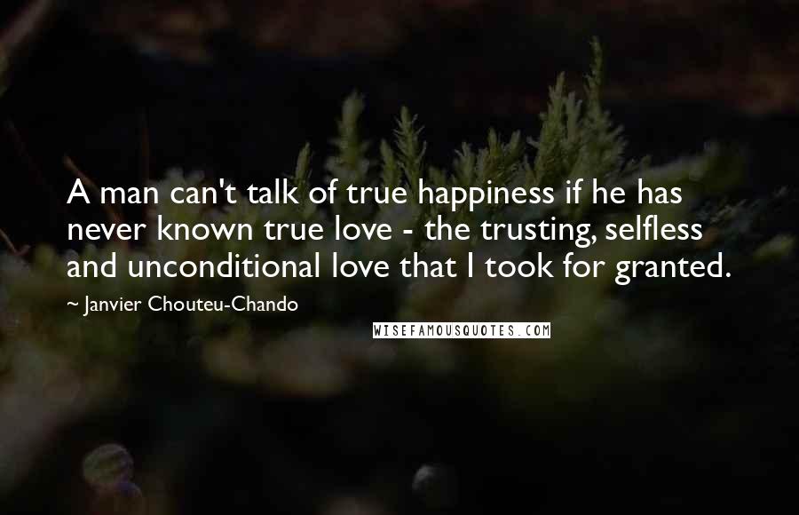 Janvier Chouteu-Chando Quotes: A man can't talk of true happiness if he has never known true love - the trusting, selfless and unconditional love that I took for granted.