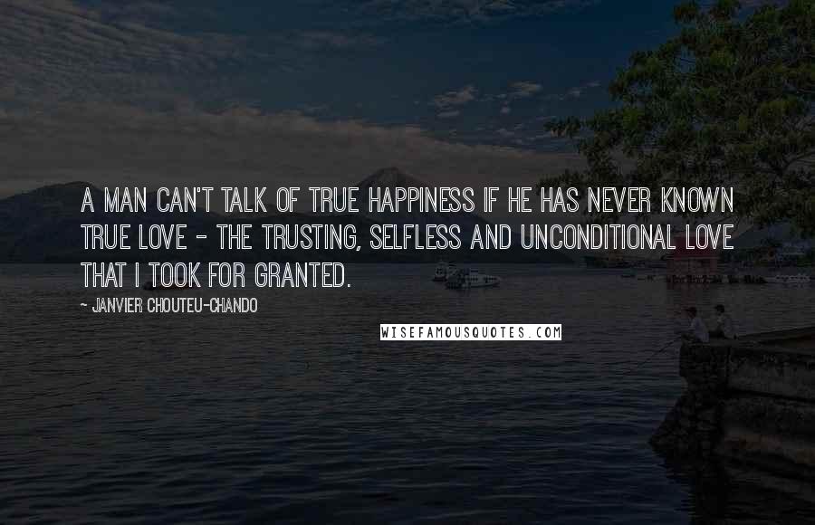 Janvier Chouteu-Chando Quotes: A man can't talk of true happiness if he has never known true love - the trusting, selfless and unconditional love that I took for granted.