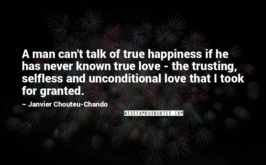 Janvier Chouteu-Chando Quotes: A man can't talk of true happiness if he has never known true love - the trusting, selfless and unconditional love that I took for granted.