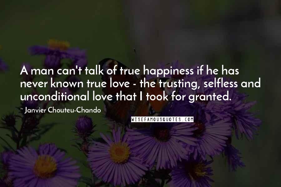 Janvier Chouteu-Chando Quotes: A man can't talk of true happiness if he has never known true love - the trusting, selfless and unconditional love that I took for granted.