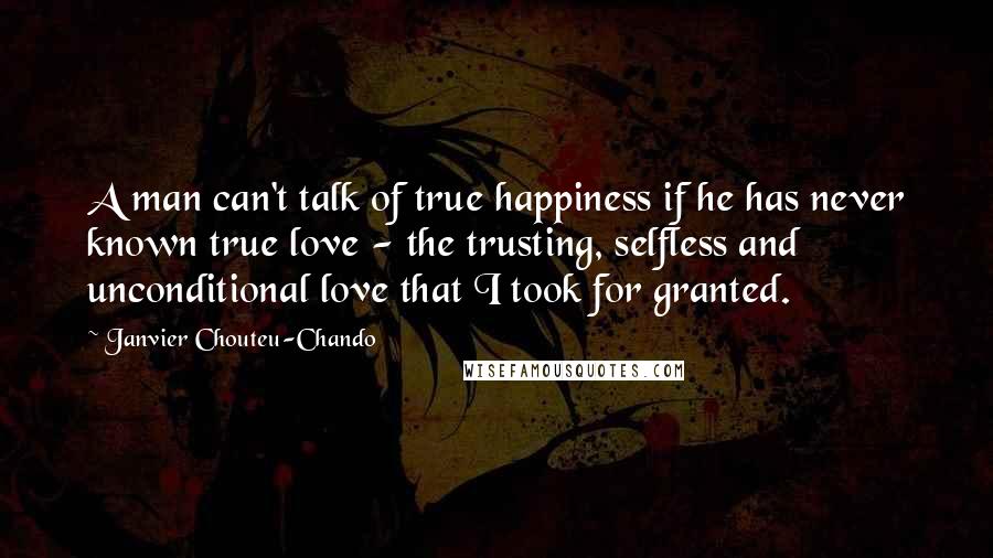 Janvier Chouteu-Chando Quotes: A man can't talk of true happiness if he has never known true love - the trusting, selfless and unconditional love that I took for granted.