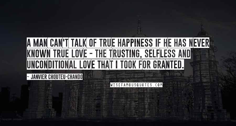 Janvier Chouteu-Chando Quotes: A man can't talk of true happiness if he has never known true love - the trusting, selfless and unconditional love that I took for granted.