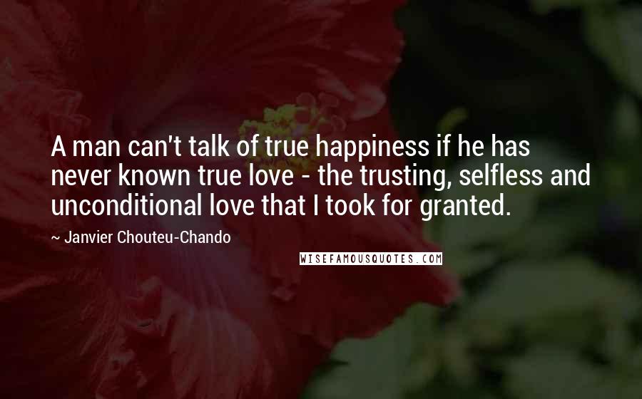 Janvier Chouteu-Chando Quotes: A man can't talk of true happiness if he has never known true love - the trusting, selfless and unconditional love that I took for granted.