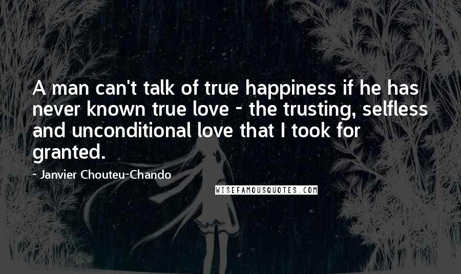Janvier Chouteu-Chando Quotes: A man can't talk of true happiness if he has never known true love - the trusting, selfless and unconditional love that I took for granted.