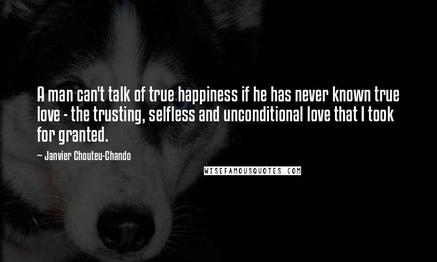 Janvier Chouteu-Chando Quotes: A man can't talk of true happiness if he has never known true love - the trusting, selfless and unconditional love that I took for granted.