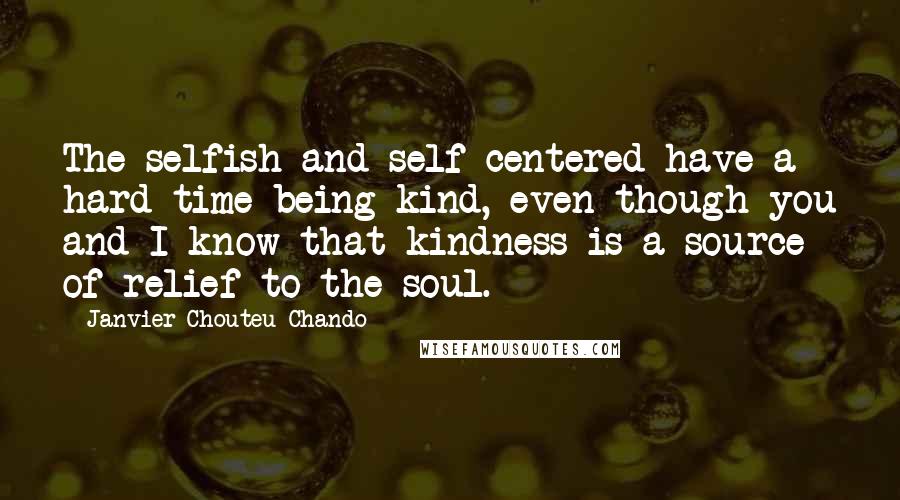 Janvier Chouteu-Chando Quotes: The selfish and self-centered have a hard time being kind, even though you and I know that kindness is a source of relief to the soul.