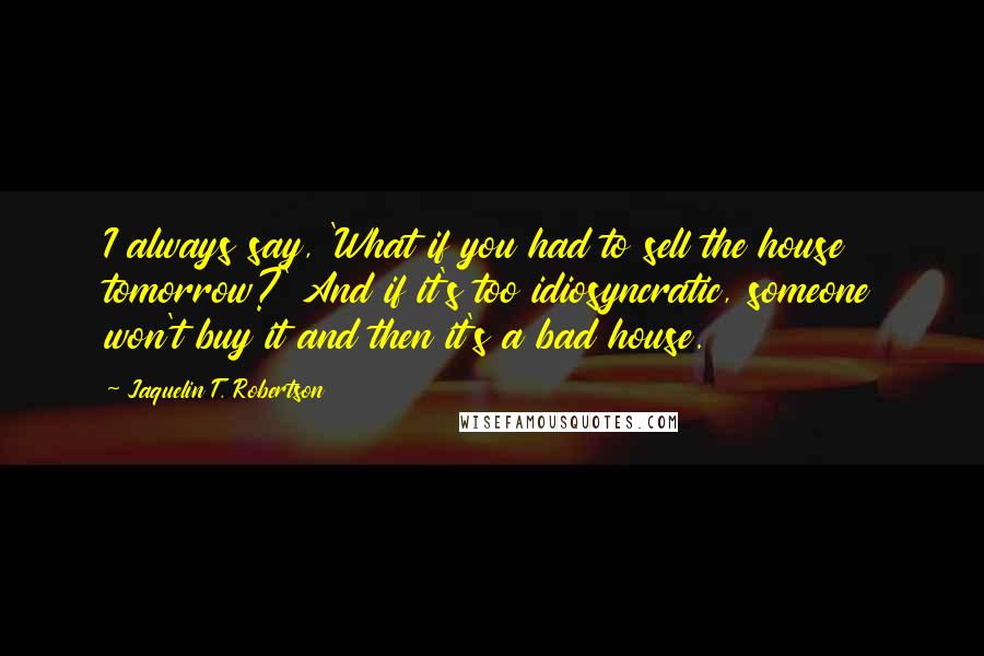 Jaquelin T. Robertson Quotes: I always say, 'What if you had to sell the house tomorrow?' And if it's too idiosyncratic, someone won't buy it and then it's a bad house.