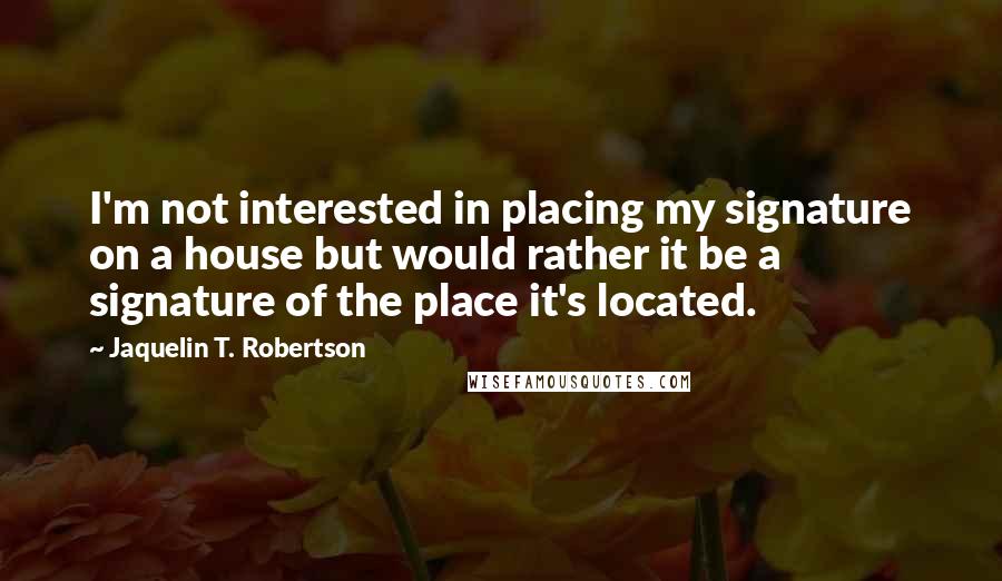 Jaquelin T. Robertson Quotes: I'm not interested in placing my signature on a house but would rather it be a signature of the place it's located.