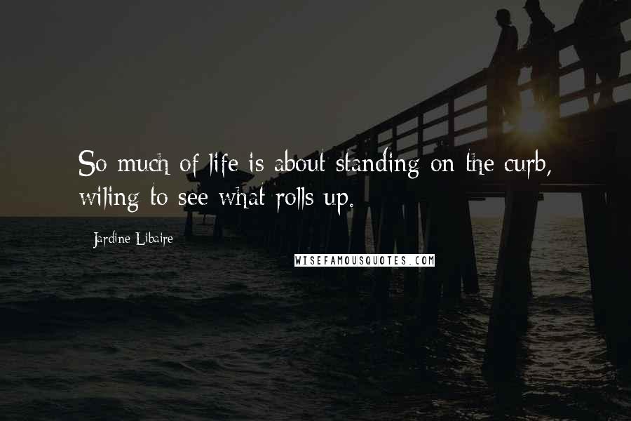 Jardine Libaire Quotes: So much of life is about standing on the curb, wiling to see what rolls up.