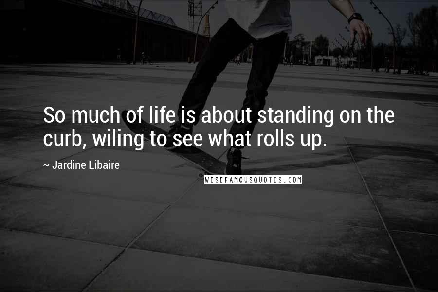 Jardine Libaire Quotes: So much of life is about standing on the curb, wiling to see what rolls up.