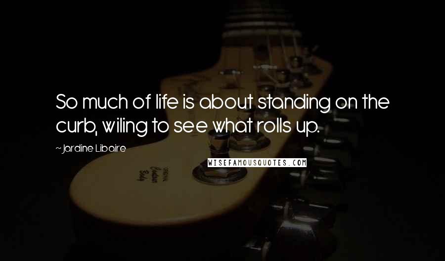 Jardine Libaire Quotes: So much of life is about standing on the curb, wiling to see what rolls up.