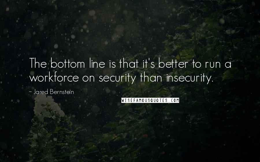 Jared Bernstein Quotes: The bottom line is that it's better to run a workforce on security than insecurity.