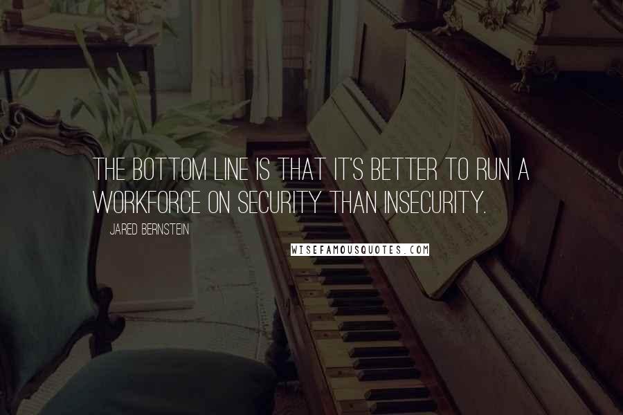 Jared Bernstein Quotes: The bottom line is that it's better to run a workforce on security than insecurity.