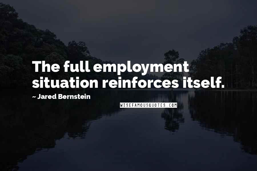 Jared Bernstein Quotes: The full employment situation reinforces itself.