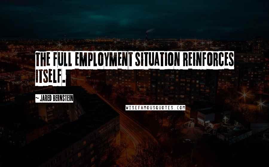 Jared Bernstein Quotes: The full employment situation reinforces itself.