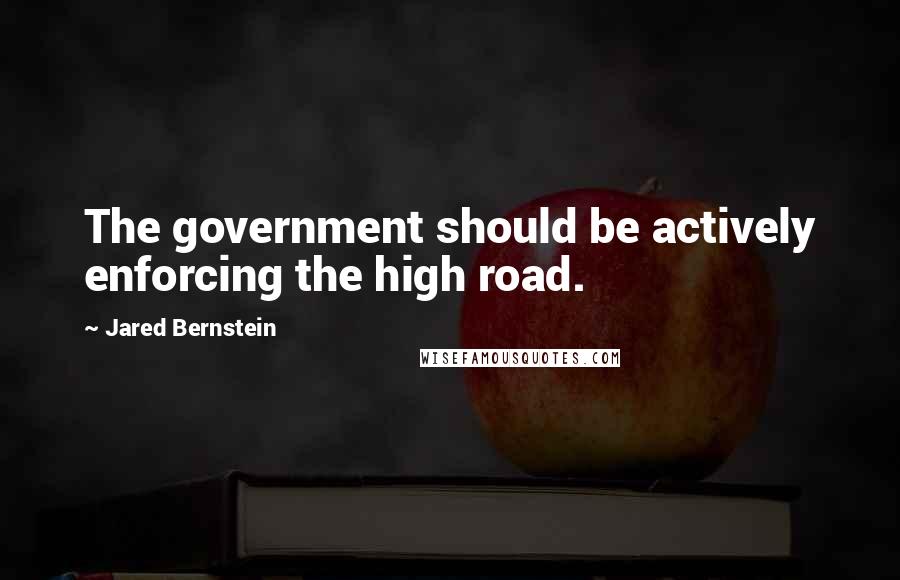 Jared Bernstein Quotes: The government should be actively enforcing the high road.