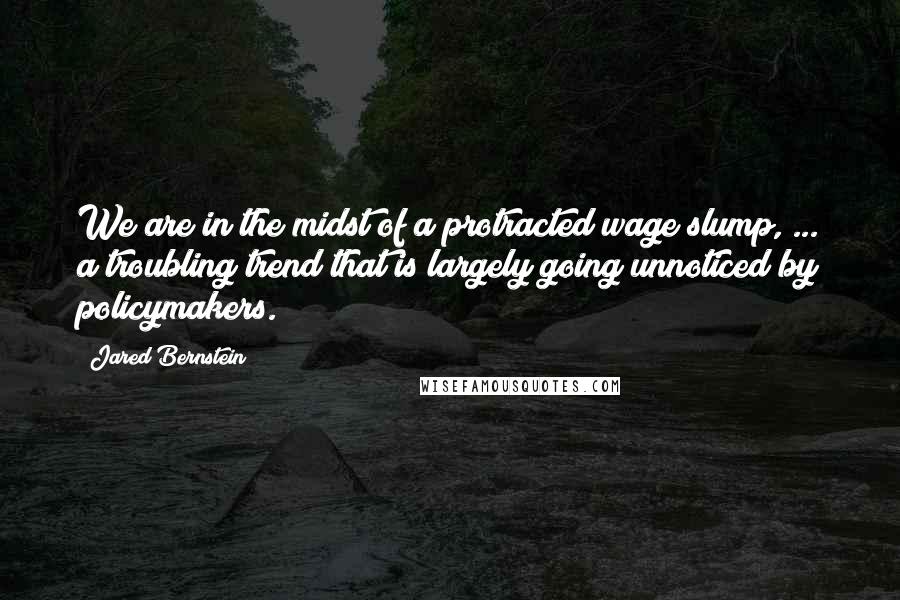 Jared Bernstein Quotes: We are in the midst of a protracted wage slump, ... a troubling trend that is largely going unnoticed by policymakers.