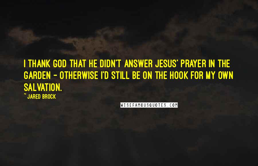 Jared Brock Quotes: I thank God that He didn't answer Jesus' prayer in the garden - otherwise I'd still be on the hook for my own salvation.