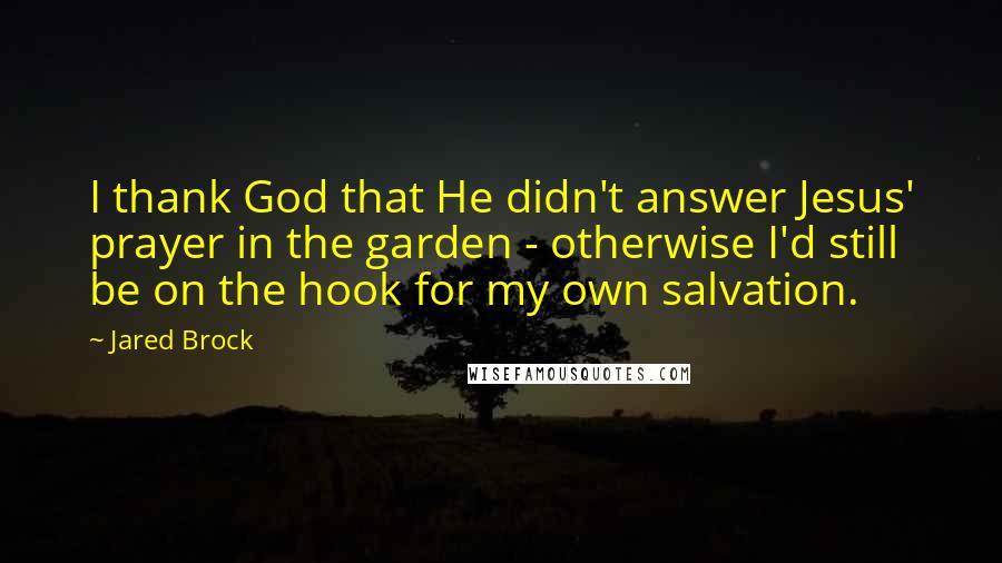 Jared Brock Quotes: I thank God that He didn't answer Jesus' prayer in the garden - otherwise I'd still be on the hook for my own salvation.