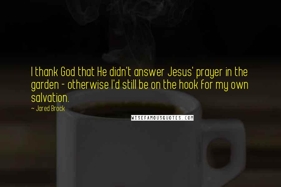 Jared Brock Quotes: I thank God that He didn't answer Jesus' prayer in the garden - otherwise I'd still be on the hook for my own salvation.