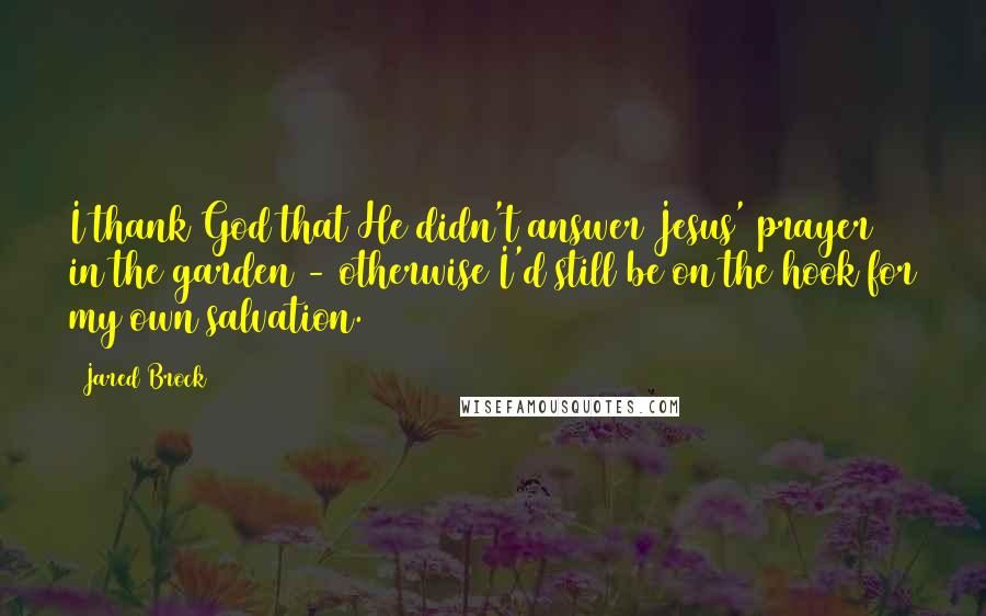 Jared Brock Quotes: I thank God that He didn't answer Jesus' prayer in the garden - otherwise I'd still be on the hook for my own salvation.