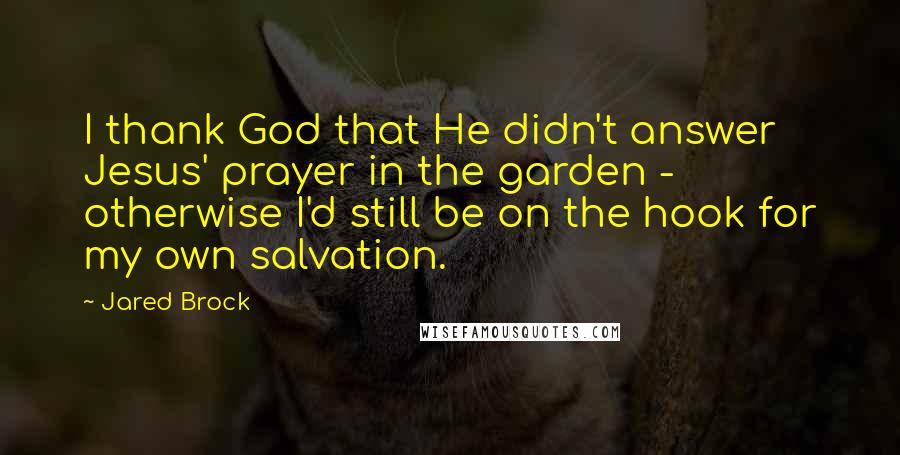 Jared Brock Quotes: I thank God that He didn't answer Jesus' prayer in the garden - otherwise I'd still be on the hook for my own salvation.